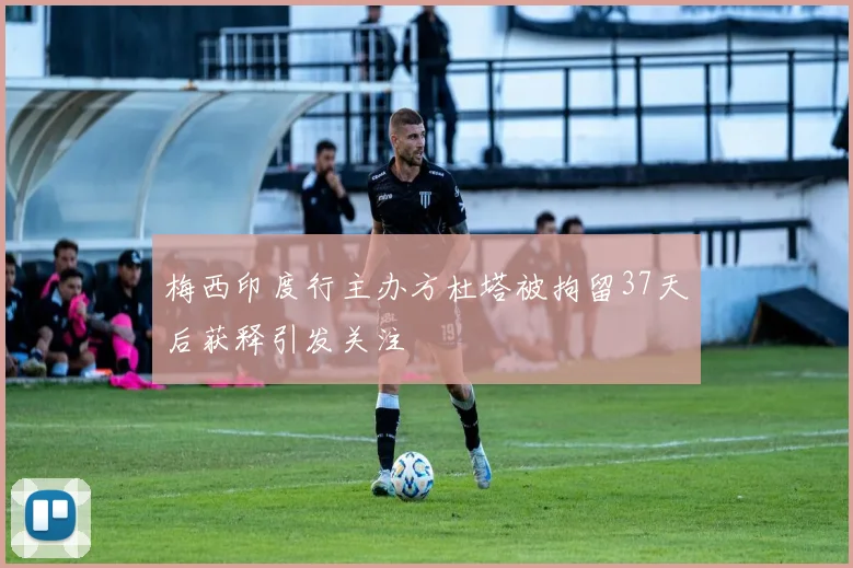 梅西印度行主办方杜塔被拘留37天后获释引发关注
