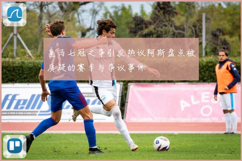 皇马七冠之争引发热议阿斯盘点被质疑的赛季与争议事件