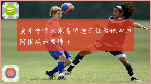 妻子呼吁大家善待迪巴拉若他回归阿根廷加盟博卡