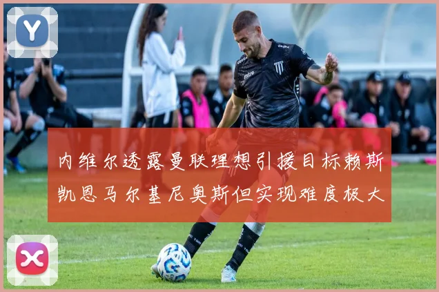 内维尔透露曼联理想引援目标赖斯凯恩马尔基尼奥斯但实现难度极大