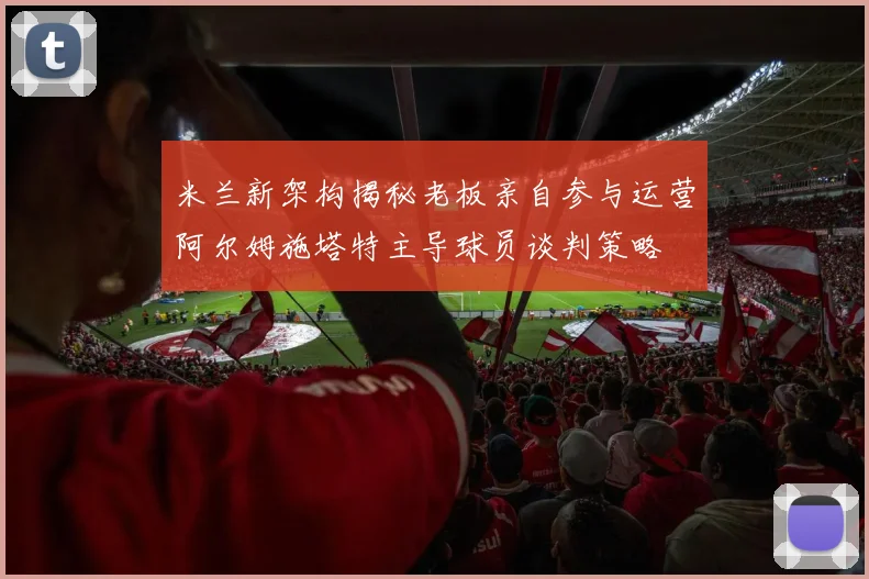 米兰新架构揭秘老板亲自参与运营阿尔姆施塔特主导球员谈判策略