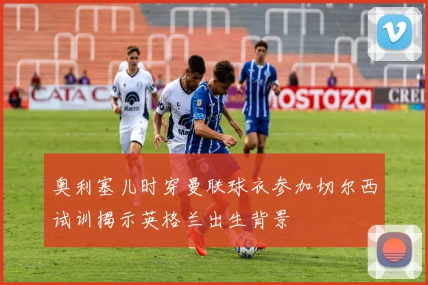 奥利塞儿时穿曼联球衣参加切尔西试训揭示英格兰出生背景