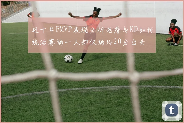 近十年FMVP表现分析老詹与KD如何统治赛场一人却仅场均20分出头