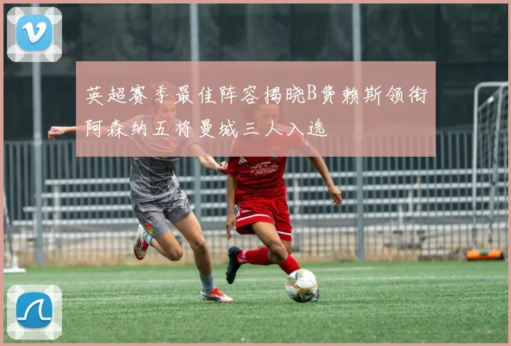 英超赛季最佳阵容揭晓B费赖斯领衔阿森纳五将曼城三人入选