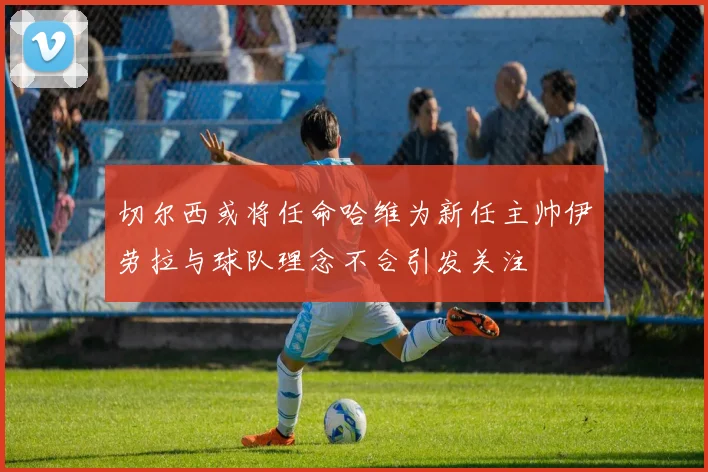 切尔西或将任命哈维为新任主帅伊劳拉与球队理念不合引发关注